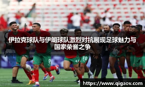 伊拉克球队与伊朗球队激烈对抗展现足球魅力与国家荣誉之争